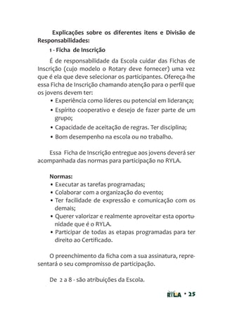 • 25
Explicações sobre os diferentes itens e Divisão de
Responsabilidades:
1 - Ficha de Inscrição
É de responsabilidade da Escola cuidar das Fichas de
Inscrição (cujo modelo o Rotary deve fornecer) uma vez
que é ela que deve selecionar os participantes. Ofereça-lhe
essa Ficha de Inscrição chamando atenção para o perfil que
os jovens devem ter:
• Experiência como líderes ou potencial em liderança;
• Espírito cooperativo e desejo de fazer parte de um
grupo;
• Capacidade de aceitação de regras. Ter disciplina;
• Bom desempenho na escola ou no trabalho.
Essa Ficha de Inscrição entregue aos jovens deverá ser
acompanhada das normas para participação no RYLA.
Normas:
• Executar as tarefas programadas;
• Colaborar com a organização do evento;
• Ter facilidade de expressão e comunicação com os
demais;
• Querer valorizar e realmente aproveitar esta oportu-
nidade que é o RYLA.
• Participar de todas as etapas programadas para ter
direito ao Certificado.
O preenchimento da ficha com a sua assinatura, repre-
sentará o seu compromisso de participação.
De 2 a 8 - são atribuições da Escola.
 