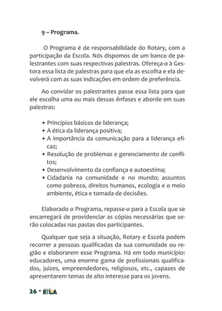 26 •
9 – Programa.
O Programa é de responsabilidade do Rotary, com a
participação da Escola. Nós dispomos de um banco de pa-
lestrantes com suas respectivas palestras. Ofereça-o à Ges-
tora essa lista de palestras para que ela as escolha e ela de-
volverá com as suas indicações em ordem de preferência.
Ao convidar os palestrantes passe essa lista para que
ele escolha uma ou mais dessas ênfases e aborde em suas
palestras:
• Princípios básicos de liderança;
• A ética da liderança positiva;
• A importância da comunicação para a liderança efi-
caz;
• Resolução de problemas e gerenciamento de confli-
tos;
• Desenvolvimento da confiança e autoestima;
• Cidadania na comunidade e no mundo; assuntos
como pobreza, direitos humanos, ecologia e o meio
ambiente, ética e tomada de decisões.
Elaborado o Programa, repasse-o para a Escola que se
encarregará de providenciar as cópias necessárias que se-
rão colocadas nas pastas dos participantes.
Qualquer que seja a situação, Rotary e Escola podem
recorrer a pessoas qualificadas da sua comunidade ou re-
gião e elaborarem esse Programa. Há em todo município:
educadores, uma enorme gama de profissionais qualifica-
dos, juízes, empreendedores, religiosos, etc., capazes de
apresentarem temas de alto interesse para os jovens.
 