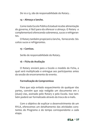 • 27
De 10 a 13, são de responsabilidade do Rotary .
14 – Almoço e lanche.
Como toda Escola Pública Estadual recebe alimentação
do governo, é fácil para ela oferecer o almoço. O Rotary o
complementará oferecendo sobremesa, sucos e refrigeran-
tes.
O Rotary também propiciará o lanche, fornecendo bis-
coitos sucos e refrigerantes.
15 – Camisas.
Serão de responsabilidade do Rotary.
16 – Ficha de Avaliação
O Rotary enviará para a Escola o modelo da Ficha, a
qual será multiplicada e entregue aos participantes antes
da sessão de encerramento do evento.
Formalização de Compromisso
Para que seja evitado esquecimento de qualquer das
partes, convém que seja redigido um documento em 2
(duas) vias, assinado pelo Rotary e pela Escola. Isso tam-
bém poderá ser formalizado através da troca de e-mails.
Com o objetivo de explicar o desenvolvimento de um
RYLA, oferecemos um detalhamento das atividades cons-
tantes do Programa e do tempo correspondente a cada
etapa.
 