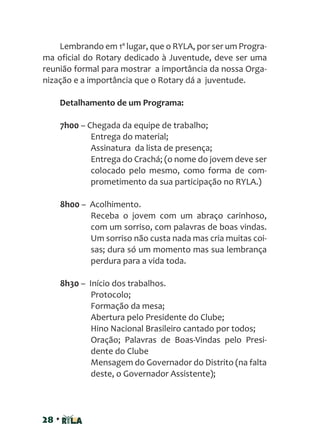 28 •
Lembrando em 1º lugar, que o RYLA, por ser um Progra-
ma oficial do Rotary dedicado à Juventude, deve ser uma
reunião formal para mostrar a importância da nossa Orga-
nização e a importância que o Rotary dá a juventude.
Detalhamento de um Programa:
7h00 – Chegada da equipe de trabalho;
Entrega do material;
Assinatura da lista de presença;
Entrega do Crachá; (o nome do jovem deve ser
colocado pelo mesmo, como forma de com-
prometimento da sua participação no RYLA.)
8h00 – Acolhimento.
Receba o jovem com um abraço carinhoso,
com um sorriso, com palavras de boas vindas.
Um sorriso não custa nada mas cria muitas coi-
sas; dura só um momento mas sua lembrança
perdura para a vida toda.
8h30 – Início dos trabalhos.
Protocolo;
Formação da mesa;
Abertura pelo Presidente do Clube;
Hino Nacional Brasileiro cantado por todos;
Oração; Palavras de Boas-Vindas pelo Presi-
dente do Clube
Mensagem do Governador do Distrito (na falta
deste, o Governador Assistente);
 