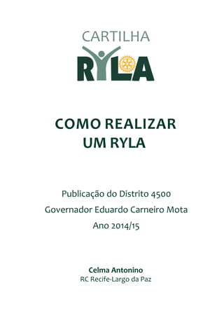 COMO REALIZAR
UM RYLA
Celma Antonino
RC Recife-Largo da Paz
Publicação do Distrito 4500
Governador Eduardo Carneiro Mota
Ano 2014/15
CARTILHA
 