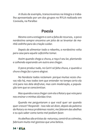 34 •
A título de exemplo, transcrevemos na íntegra o traba-
lho apresentado por um dos grupos no RYLA realizado em
Coxixola, na Paraíba:
Poesia
Mesmo com a estiagem e com a falta de recursos, o povo
nordestino sempre encontra um jeito de se levantar de ma-
nhã cedinho para da criação cuidar.
Depois de alimentar todo o rebanho, o nordestino volta
para casa para aquele cafezinho tomar.
Assim quando chega a chuva, a roça é seu lar, plantando
e colhendo esperando um outro ano chegar.
O povo produz tudo, no Cariri só falta chuva, e quando a
chuva chega faz o povo alegrar.
No Nordeste todos reclamam porque muitas vezes chu-
vas não há, mas todos tem que entender no tempo certo ela
virá para nos dela desfrutar, mas com moderação, a popula-
ção tem que se conscientizar.
Mas quando a seca chegar com ela o Rotary que veio para
nos ensinar e minhas dúvidas tirar.
Quando me perguntaram o que você quer ser quando
quer crescer? Respondi: - Isso não sei dizer, depois da palestra
do Rotary os meus problemas resolvi, me falaram das abelhas
e eu quis saber como tanto mel podiam fazer.
As abelhas são artistas da natureza,constrói as colmeias,
fabricam muito mel gostoso que uma beleza.
 