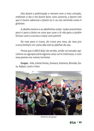 • 35
Elas fazem a polinização e mexem com o meu coração,
enfeitam o dia e me fazem fazer uma cantoria, e fazem mel
que é muito saboroso e fazem eu ir ao céu sentindo como é
gostoso.
A abelha mestra e as abelhinhas estão todas prontinhas
para ir para a festa no zune que zune e lá vão para o jardim
brincar com a cravina e valsar com jasmim
Da rosa para o cravo, do cravo pra rosa, da rosa pro
cravo,Venham ver como dão mel as abelhas do céu.
Pensa que é difícil falar do sertão, então vai estudar api-
cultura ou agropecuária alguma coisa vai te interessar, e com
essa poesia nos vamos terminar.
Grupo: - Aíla, Ivônia Farias, Somara, Romero, Brenda, Íta-
lo, Rafael, Lock e Vitor.
Dinâmica de grupo
 