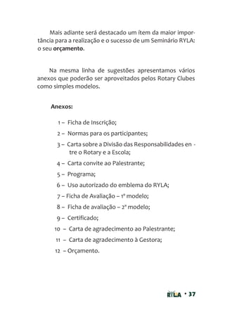 • 37
Mais adiante será destacado um ítem da maior impor-
tância para a realização e o sucesso de um Seminário RYLA:
o seu orçamento.
Na mesma linha de sugestões apresentamos vários
anexos que poderão ser aproveitados pelos Rotary Clubes
como simples modelos.
Anexos:
1 – Ficha de Inscrição;
2 – Normas para os participantes;
3 – Carta sobre a Divisão das Responsabilidades en -
tre o Rotary e a Escola;
4 – Carta convite ao Palestrante;
5 – Programa;
6 – Uso autorizado do emblema do RYLA;
7 – Ficha de Avaliação – 1º modelo;
8 – Ficha de avaliação – 2º modelo;
9 – Certificado;
10 – Carta de agradecimento ao Palestrante;
11 – Carta de agradecimento à Gestora;
12 – Orçamento.
 