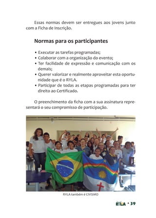 • 39
Essas normas devem ser entregues aos jovens junto
com a Ficha de Inscrição.
Normas para os participantes
• Executar as tarefas programadas;
• Colaborar com a organização do evento;
• Ter facilidade de expressão e comunicação com os
demais;
• Querer valorizar e realmente aproveitar esta oportu-
nidade que é o RYLA.
• Participar de todas as etapas programadas para ter
direito ao Certificado.
O preenchimento da ficha com a sua assinatura repre-
sentará o seu compromisso de participação.
RYLA também é CIVISMO
 