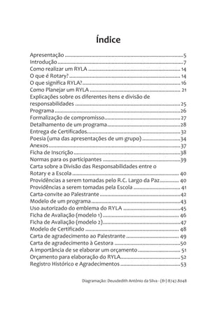 Apresentação .................................................................................5
Introdução......................................................................................7
Como realizar um RYLA ............................................................... 14
O que é Rotary? ............................................................................ 14
O que significa RYLA?...................................................................16
Como Planejar um RYLA .............................................................. 21
Explicações sobre os diferentes ítens e divisão de
responsabilidades ........................................................................25
Programa......................................................................................26
Formalização de compromisso....................................................27
Detalhamento de um programa..................................................28
Entrega de Certificados................................................................32
Poesia (uma das apresentações de um grupo) ..........................34
Anexos..........................................................................................37
Ficha de Inscrição.........................................................................38
Normas para os participantes .....................................................39
Carta sobre a Divisão das Responsabilidades entre o
Rotary e a Escola......................................................................... 40
Providências a serem tomadas pelo R.C. Largo da Paz............. 40
Providências a serem tomadas pela Escola ................................ 41
Carta-convite ao Palestrante .......................................................42
Modelo de um programa.............................................................43
Uso autorizado do emblema do RYLA .......................................45
Ficha de Avaliação (modelo 1) .................................................... 46
Ficha de Avaliação (modelo 2).....................................................47
Modelo de Certificado ................................................................ 48
Carta de agradecimento ao Palestrante .................................... 49
Carta de agradecimento à Gestora .............................................50
A importância de se elaborar um orçamento............................. 51
Orçamento para elaboração do RYLA.........................................52
Registro Histórico e Agradecimentos .........................................53
Índice
Diagramação: Deusdedith Antônio da Silva - (81) 8747.8048
 