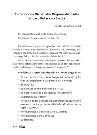 40 •
Recife, 2 de julho de 2014
Prezada Gestora da Escola Dr. Mário de Souza
Professora D. Maria do Carmo Lacerda
Primeiramente queremos agradecer- lhe pela forma cordial
e objetiva como nos recebeu no último dia 7 do corrente, aco-
lhendo a proposta do R.C. Recife-Largo da Paz para que realize-
mos no próximo dia 28 o nosso Seminário RYLA.
Como ajuda a nossa memória e para que nada falte ao êxito
do evento, estamos lhe remetendo uma relação das responsabili-
dades do Rotary e da Escola para o seu “de acordo”.
Providências a serem tomadas pelo R. C. Recife-Largo da Paz
• Pasta transparente com o Programa impresso, 3 fo-
lhas de papel para cada pasta e 60 canetas;
• 60 crachás;
• 60 camisas com o emblema do RYLA;
• 60 Certificados de participação no Seminário
• A bandeira do Rotary;
• R$100,00 como gratificação à merendeira que fará o
almoço e dará suporte às atividades do dia no setor
copa – cozinha;
• Refrigerantes e biscoitos para o Lanche;
• Refrigerantes para o almoço;
• Sobremesa.
Carta sobre a Divisão das Responsabilidades
entre o Rotary e a Escola
 