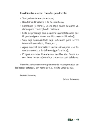 • 41
Providências a serem tomadas pela Escola:
• Som, microfone e data-show;
• Bandeiras: Brasileira e de Pernambuco;
• Cartolinas (6 folhas), uns 10 lápis piloto de cores va-
riadas para confecção de cartazes;
• Lista de presença com os nomes completos dos par-
ticipantes (para serem escritos nos certificados);
• Sala cuja luminosidade seja suficiente para serem
transmitidos vídeos, filmes, etc.;
• Água mineral, descartáveis necessários para uso du-
rante o evento e 60 talheres (garfo e faca);
• Pregos, martelo, fita adesiva, cordão, etc. Sobre es-
ses ítens talvez seja melhor tratarmos por telefone.
Na certeza de que seremos plenamente recompensadas pe-
los nossos esforços, em nome do R.C. Recife-Largo da Paz,
Fraternalmente,
Celma Antonino
 