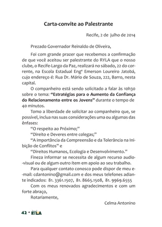 42 •
Recife, 2 de julho de 2014
Prezado Governador Reinaldo de Oliveira,
Foi com grande prazer que recebemos a confirmação
de que você aceitou ser palestrante do RYLA que o nosso
clube, o Recife-Largo da Paz, realizará no sábado, 22 do cor-
rente, na Escola Estadual Engº Emerson Loureiro Jatobá,
cujo endereço é: Rua Dr. Mário de Souza, 222, Barro, nesta
capital.
O companheiro está sendo solicitado a falar às 10h30
sobre o tema: “Estratégias para o Aumento da Confiança
do Relacionamento entre os Jovens” durante o tempo de
40 minutos.
Tomo a liberdade de solicitar ao companheiro que, se
possível, inclua nas suas considerações uma ou algumas das
ênfases:
“O respeito ao Próximo;”
“Direito e Deveres entre colegas;”
“A importância da Compreensão e da Tolerância na Ini-
bição de Conflitos” e
“Direitos Humanos, Ecologia e Desenvolvimento.”
Fineza informar se necessita de algum recurso audio-
-visual ou de algum outro ítem em apoio ao seu trabalho.
Para qualquer contato conosco pode dispor de meu e-
-mail: cdantonino@gmail.com e dos meus telefones adian-
te indicados: 81. 3361.1507, 81. 8665.1508, 81. 9969.6555
Com os meus renovados agradecimentos e com um
forte abraço,
Rotariamente,
Celma Antonino
Carta-convite ao Palestrante
 