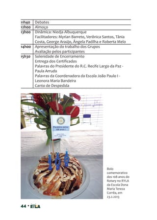 44 •
11h40 Debates
12h00 Almoço
13h00 Dinâmica: Niedja Albuquerque
Facilitadores: Myrian Barreto, Verônica Santos, Tânia
Costa, George Araújo, Ângela Padilha e Roberta Melo
14h00 Apresentação do trabalho dos Grupos
Avaliação pelos participantes
15h30 Solenidade de Encerramento
Entrega dos Certificados
Palavras do Presidente do R.C. Recife Largo da Paz -
Paula Arruda
Palavras da Coordenadora da Escola João Paulo I -
Leonora Maria Bandeira
Canto de Despedida
Bolo
comemorativo
dos 108 anos do
Rotary no RYLA
da Escola Dona
Maria Tereza
Corrêa, em
23.2.2013
 