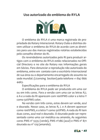 • 45
Uso autorizado do emblema do RYLA
O emblema do RYLA é uma marca registrada de pro-
priedade do Rotary Interacional. Rotary Clubs e distritos de-
vem utilizar o emblema do RYLA de acordo com as diretri-
zes para uso das marcas registradas rotárias estabelecidas
pelo conselho diretor do RI.
Os revendedores autorizados pelo RI para produzir ar-
tigos com o emblema do RYLA estão relacionados no Offi-
cial Directory e no site do Rotary nas Informações gerais
em Sócios. Para denunciar a reprodução não autorizada do
emblema, entre em contato com o escritório internacional
de sua área ou o departamento encarregado do assunto na
sede mundial. (Licensing Section) pelo telefone +1 847 866
4463.
Especificações para o emblema do RYLA
O emblema do RYLA pode ser produzido em uma cor
ou em três cores. Para a versão com uma cor as letras R,L
e A e a roda do RI aparecem com 100%PMS color e a letra Y
como 50%PMS color.
Na versão com três cores, estas devem ser verde, azul
e dourado. Nesse caso, as letras R, L e A devem aparecer
como 100%PMS, e a letra Y como 50%PMS. A roda do RI tem
duas cores, azul real e dourado. O dourado pode ser repre-
sentado como uma cor metálica ou amarelo, As seguintes
cores PMS nº 5535 (verde), PMS nº286 (azul) e PMS nº 871
dourado ou nº 129 (amarelo).
 