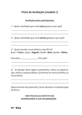 46 •
Ficha de Avaliação (modelo 1)
Avaliação pelos participantes
1º - Qual a atividade que você mais gostou e por quê?
2º - Qual a atividade que você menos gostou e por quê?
3° - Qual conceito você atribui a este RYLA?
0 a 2 – Fraco / 3 a 5 – Regular / 6 a 8 – Bom / 9 a 10 – Ótimo
Conceito Por quê?
4° - Se desejar fazer algum comentário, crítica ou observa-
ção, utilize o espaço abaixo. (Continue no verso da folha, se
necessário).
Após terminar de preencher, favor devolver à Coordenação
do RYLA.
NÃO PRECISA SE IDENTIFICAR
AGRADECEMOS A SUA COLABORAÇÃO
 