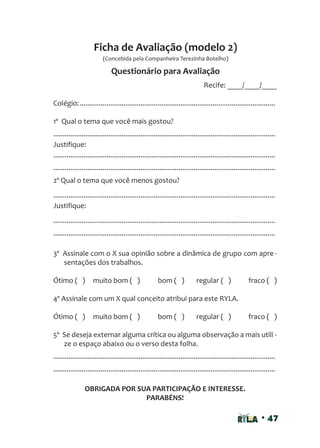 • 47
Recife: ____/____/____
Colégio:.......................................................................................................
1º Qual o tema que você mais gostou?
.....................................................................................................................
Justifique:
.....................................................................................................................
.....................................................................................................................
2º Qual o tema que você menos gostou?
.....................................................................................................................
Justifique:
.....................................................................................................................
.....................................................................................................................
3º Assinale com o X sua opinião sobre a dinâmica de grupo com apre -
sentações dos trabalhos.
Ótimo ( ) muito bom ( ) bom ( ) regular ( ) fraco ( )
4º Assinale com um X qual conceito atribui para este RYLA.
Ótimo ( ) muito bom ( ) bom ( ) regular ( ) fraco ( )
5º Se deseja externar alguma crítica ou alguma observação a mais utili -
ze o espaço abaixo ou o verso desta folha.
.....................................................................................................................
.....................................................................................................................
OBRIGADA POR SUA PARTICIPAÇÃO E INTERESSE.
PARABÉNS!
Ficha de Avaliação (modelo 2)
Questionário para Avaliação
(Concebida pela Companheira Terezinha Botelho)
 