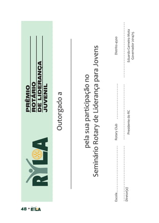48 •
Outorgadoa
pelasuaparticipaçãono
SeminárioRotarydeLiderançaparaJovens
Diretor(a)
EscolaRotaryClubDistrito4500
EduardoCarneiroMota
Governador2014/15
PresidentedoRC
PRÊMIO
ROTÁRIO
DELIDERANÇA
JUVENIL
 