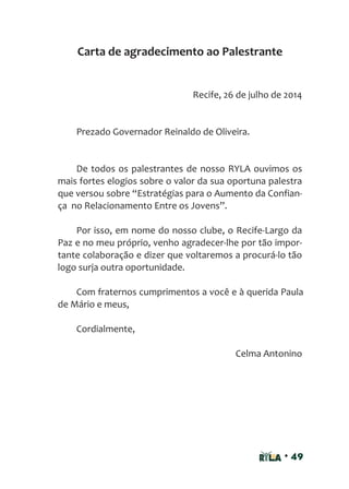 • 49
Recife, 26 de julho de 2014
Prezado Governador Reinaldo de Oliveira.
De todos os palestrantes de nosso RYLA ouvimos os
mais fortes elogios sobre o valor da sua oportuna palestra
que versou sobre “Estratégias para o Aumento da Confian-
ça no Relacionamento Entre os Jovens”.
Por isso, em nome do nosso clube, o Recife-Largo da
Paz e no meu próprio, venho agradecer-lhe por tão impor-
tante colaboração e dizer que voltaremos a procurá-lo tão
logo surja outra oportunidade.
Com fraternos cumprimentos a você e à querida Paula
de Mário e meus,
Cordialmente,
Celma Antonino
Carta de agradecimento ao Palestrante
 