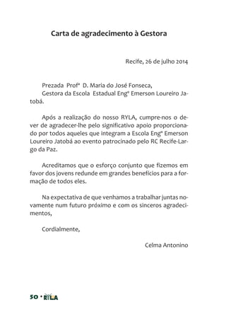 50 •
Recife, 26 de julho 2014
Prezada Profª D. Maria do José Fonseca,
Gestora da Escola Estadual Engº Emerson Loureiro Ja-
tobá.
Após a realização do nosso RYLA, cumpre-nos o de-
ver de agradecer-lhe pelo significativo apoio proporciona-
do por todos aqueles que integram a Escola Engº Emerson
Loureiro Jatobá ao evento patrocinado pelo RC Recife-Lar-
go da Paz.
Acreditamos que o esforço conjunto que fizemos em
favor dos jovens redunde em grandes benefícios para a for-
mação de todos eles.
Na expectativa de que venhamos a trabalhar juntas no-
vamente num futuro próximo e com os sinceros agradeci-
mentos,
Cordialmente,
Celma Antonino
Carta de agradecimento à Gestora
 