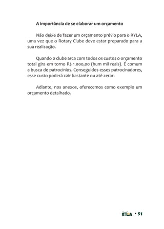 • 51
A importância de se elaborar um orçamento
Não deixe de fazer um orçamento prévio para o RYLA,
uma vez que o Rotary Clube deve estar preparado para a
sua realização.
Quando o clube arca com todos os custos o orçamento
total gira em torno R$ 1.000,00 (hum mil reais). É comum
a busca de patrocínios. Conseguidos esses patrocinadores,
esse custo poderá cair bastante ou até zerar.
Adiante, nos anexos, oferecemos como exemplo um
orçamento detalhado.
 