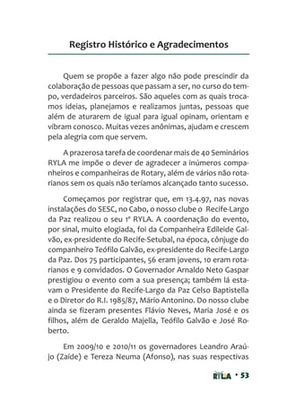 • 53
Quem se propõe a fazer algo não pode prescindir da
colaboração de pessoas que passam a ser, no curso do tem-
po, verdadeiros parceiros. São aqueles com as quais troca-
mos ideias, planejamos e realizamos juntas, pessoas que
além de aturarem de igual para igual opinam, orientam e
vibram conosco. Muitas vezes anônimas, ajudam e crescem
pela alegria com que servem.
A prazerosa tarefa de coordenar mais de 40 Seminários
RYLA me impõe o dever de agradecer a inúmeros compa-
nheiros e companheiras de Rotary, além de vários não rota-
rianos sem os quais não teríamos alcançado tanto sucesso.
Começamos por registrar que, em 13.4.97, nas novas
instalações do SESC, no Cabo, o nosso clube o Recife-Largo
da Paz realizou o seu 1º RYLA. A coordenação do evento,
por sinal, muito elogiada, foi da Companheira Edileide Gal-
vão, ex-presidente do Recife-Setubal, na época, cônjuge do
companheiro Teófilo Galvão, ex-presidente do Recife-Largo
da Paz. Dos 75 participantes, 56 eram jovens, 10 eram rota-
rianos e 9 convidados. O Governador Arnaldo Neto Gaspar
prestigiou o evento com a sua presença; também lá esta-
vam o Presidente do Recife-Largo da Paz Celso Baptistella
e o Diretor do R.I. 1985/87, Mário Antonino. Do nosso clube
ainda se fizeram presentes Flávio Neves, Maria José e os
filhos, além de Geraldo Majella, Teófilo Galvão e José Ro-
berto.
Em 2009/10 e 2010/11 os governadores Leandro Araú-
jo (Zaíde) e Tereza Neuma (Afonso), nas suas respectivas
Registro Histórico e Agradecimentos
 