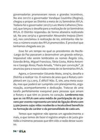 54 •
governadorias promoveram novos e grandes incentivos.
No ano 2011/12 o governador Vandique Coutinho (Regina),
chegou a propor ao Distrito a meta de 25 Seminários RYLA.
Todavia foi o governador 2012/13 Luiz Mario Calheiros (Tere-
za), que lançou o desafio para a realização de 50 Seminários
RYLA. O Distrito respondeu de forma altaneira realizando
56. No ano 2013/14 o governador Alexandre Inojosa (Deni-
se), nos conclamou à realização de 60, entretanto não te-
mos o número exato dos RYLA promovidos. É provável que
tenhamos chegado aos 50.
Esse foi um tempo no qual os presidentes do Recife-
-Largo da Paz passaram a desenvolver um grande esforço.
Impossível não serem lembrados os nomes Ângela Lins,
Estevão Brito, Miguel Francisco, Tânia Costa, Mário Antoni-
no e George Alves; Paula Arruda, “rileira por convicção”, já
anunciou para o nosso clube a meta de 20 Seminários RYLA.
Agora, o Governador Eduardo Mota, 2014/15, desafia o
Distrito a realizar 110. O número de anos que o Rotary com-
pletará em 23.2.2015. É difícil? Não. É, sim, uma meta ousa-
da, mas que poderá ser cumprida com planejamento, orga-
nização, acompanhamento e dedicação. Trata-se de uma
tarefa perfeitamente exequível para pessoas que amam
o Rotary e que têm os jovens no coração. Lembremo-nos
que os 110 RYLA com uma média de participação de 50 jo-
vens por evento representa um total de ligação direta com
5.500 jovens cujas vidas receberão o incalculável benefício
na formação do caráter e da personalidade de cada um.
Temos que registrar não apenas um agradecimento a
mais, o que temos de fazer é registro amplo e de justa gra-
tidão a inúmeras pessoas que têm sido a razão desse suces-
so.
 