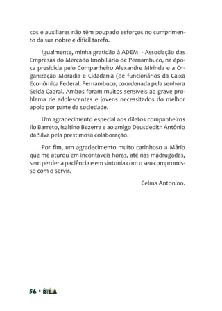 56 •
cos e auxiliares não têm poupado esforços no cumprimen-
to da sua nobre e difícil tarefa.
Igualmente, minha gratidão à ADEMI - Associação das
Empresas do Mercado Imobiliário de Pernambuco, na épo-
ca presidida pelo Companheiro Alexandre Mirinda e a Or-
ganização Moradia e Cidadania (de funcionários da Caixa
Econômica Federal, Pernambuco, coordenada pela senhora
Selda Cabral. Ambos foram muitos sensíveis ao grave pro-
blema de adolescentes e jovens necessitados do melhor
apoio por parte da sociedade.
Um agradecimento especial aos diletos companheiros
Ilo Barreto, Isaltino Bezerra e ao amigo Deusdedith Antônio
da Silva pela prestimosa colaboração.
Por fim, um agradecimento muito carinhoso a Mário
que me aturou em incontáveis horas, até nas madrugadas,
sem perder a paciência e em sintonia com o seu compromis-
so com o servir.
Celma Antonino.
 