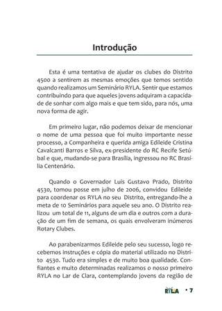 • 7
Introdução
Esta é uma tentativa de ajudar os clubes do Distrito
4500 a sentirem as mesmas emoções que temos sentido
quando realizamos um Seminário RYLA. Sentir que estamos
contribuindo para que aqueles jovens adquiram a capacida-
de de sonhar com algo mais e que tem sido, para nós, uma
nova forma de agir.
Em primeiro lugar, não podemos deixar de mencionar
o nome de uma pessoa que foi muito importante nesse
processo, a Companheira e querida amiga Edileide Cristina
Cavalcanti Barros e Silva, ex-presidente do RC Recife Setú-
bal e que, mudando-se para Brasília, ingressou no RC Brasí-
lia Centenário.
Quando o Governador Luis Gustavo Prado, Distrito
4530, tomou posse em julho de 2006, convidou Edileide
para coordenar os RYLA no seu Distrito, entregando-lhe a
meta de 10 Seminários para aquele seu ano. O Distrito rea-
lizou um total de 11, alguns de um dia e outros com a dura-
ção de um fim de semana, os quais envolveram inúmeros
Rotary Clubes.
Ao parabenizarmos Edileide pelo seu sucesso, logo re-
cebemos instruções e cópia do material utilizado no Distri-
to 4530. Tudo era simples e de muito boa qualidade. Con-
fiantes e muito determinadas realizamos o nosso primeiro
RYLA no Lar de Clara, contemplando jovens da região de
 