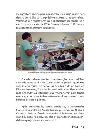 • 9
va, a gestora apelou para nova tentativa, assegurando que
dentro de 30 dias daria o prédio em situação muito melhor.
Voltamos lá e constatamos o cumprimento da promessa e
confirmamos a data do RYLA. Sucesso absoluto! Professo-
res contentes, gestora exultante!
O melhor desse evento foi a revelação de um adoles-
cente de nome José Hélio. O seu papel de jovem seguro nas
suas intervenções, de conceitos bonitos e de postura de
líder convincente, fizeram de José Hélio uma figura admi-
rada por todos os rotarianos e o credenciaram para tentar
uma vaga no Intercâmbio Internacional de Jovens, como
bolsista de escola pública.
Após entrevistá-lo, como candidato, o governador
Francisco Leandro de Araújo Júnior, que serviu ao RI como
Chairman do Intercâmbio Internacional de Jovens, no plano
mundial, disse: “Celma, José Hélio foi um dos melhores can-
didatos que já passaram por aqui.”
José Hélio falando para os jovens durante um RYLA
 