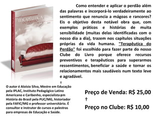 Como entender e aplicar o perdão além das palavras e incorporá-lo verdadeiramente ao sentimento que renuncia a mágoas e rancores? Eis o objetivo desta notável obra que, com exemplos práticos e histórias de muita sensibilidade (muitas delas identificadas com o nosso dia a dia), trazem nos capítulos situações próprias da vida humana.  "Terapêutica do Perdão"  foi escolhido para fazer parte do nosso Clube do Livro porque oferece recursos preventivos e terapêuticos para superarmos ressentimentos, beneficiar a saúde e tornar os relacionamentos mais saudáveis num texto leve e agradável.        O autor é Aloísio Silva, Mestre em Educação pela IPLAC, Instituto Pedagógico Latino Americano e Caribenho, especialista em História do Brasil pela PUC/MG, historiador pela FAFIC/MG e professor universitário. É consultor e instrutor de cursos e palestras para empresas de Educação e Saúde. Preço de Venda: R$ 25,00   Preço no Clube: R$ 10,00 