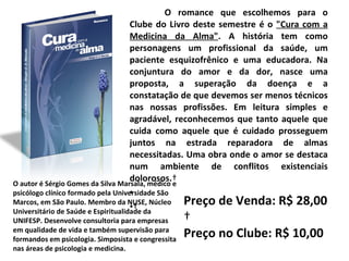 O romance que escolhemos para o Clube do Livro deste semestre é o  "Cura com a Medicina da Alma" . A história tem como personagens um profissional da saúde, um paciente esquizofrênico e uma educadora. Na conjuntura do amor e da dor, nasce uma proposta, a superação da doença e a constatação de que devemos ser menos técnicos nas nossas profissões. Em leitura simples e agradável, reconhecemos que tanto aquele que cuida como aquele que é cuidado prosseguem juntos na estrada reparadora de almas necessitadas. Uma obra onde o amor se destaca num ambiente de conflitos existenciais dolorosos.        O autor é Sérgio Gomes da Silva Marsala, médico e psicólogo clínico formado pela Universidade São Marcos, em São Paulo. Membro da NUSE, Núcleo Universitário de Saúde e Espiritualidade da UNIFESP. Desenvolve consultoria para empresas em qualidade de vida e também supervisão para formandos em psicologia. Simposista e congressita nas áreas de psicologia e medicina. Preço de Venda: R$ 28,00   Preço no Clube: R$ 10,00 