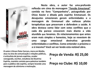 Nesta obra, o autor faz uma profunda reflexão em cima da mensagem  "Tensão Emocional"  contida no livro "Companheiro", psicografada por Chico Xavier e ditada pelo espírito Emmanuel. Os desajustes emocionais geram enfermidades e a mensagem de Emmanuel são valiosas pílulas terapêuticas que preservam e defendem a saúde. A obra destaca como lidar com estes conflitos que a cada dia parece crescerem mais diante a vida aturdida  que  levamos. Os relacionamentos que antes eram mais simples e honestos, hoje se revestem de uma carga emocional destrutiva gerando enfermidades e conflitos. Como entender o próximo e a si mesmo? Você vai ver lendo esta notável obra.   O autor é Orson Peter Carrara, mora em Matão, atua na área de comunicação e relações públicas, é articulista de jornais espíritas, orador consagrado, escritor, estudioso da Doutrina Espírita, mantém contato para palestras também para o público não espírita, sempre levando uma mensagem de otimismo e motivação.  Preço de Venda: R$ 25,00   Preço no Clube: R$ 10,00 