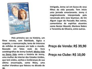 Pela primeira vez na história, um filme retrata, com fidelidade, lógica e respeito, a reencarnação, tema de interesse de milhões de pessoas em todo o mundo. Baseado em fatos reais do livro autobiográfico de Jenny Cockell,  Minha Vida na Outra Vida  conta a história de Jenny, uma mulher do interior dos Estados Unidos, que tem visões, sonhos e lembranças de sua última encarnação, como Mary, uma mulher irlandesa que faleceu na década de 30.  Intrigada, Jenny sai em busca de seus filhos da vida passada. Tem início uma jornada emocionante. Jenny é magistralmente interpretada pela renomada atriz Jane Seymour, de Em Algum Lugar do Passado. Nos extras, comentários de espíritas atuantes como Nestor Mazotti, Marlene Nobre e Terezinha de Oliveira, entre outros. Preço de Venda: R$ 39,90   Preço no Clube: R$ 10,00 