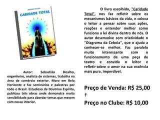 Autor: Sebastião Bicalho, engenheiro, analista de sistemas, trabalha na área de comércio exterior. Mora em Belo Horizonte e faz seminários e palestras por todo o Brasil. Estudioso da Doutrina Espírita, publicou três obras onde demonstra muita sensibilidade para abordar temas que mexem com nosso interior. O livro escolhido,  "Caridade Total" , nos faz refletir sobre os mecanismos básicos da vida, e coloca o leitor a pensar sobre suas ações, reações e entender melhor como funciona a lei divina dentro de nós. O autor desenvolve com criatividade o "Diagrama da Cebola", que o ajuda a conhecer-se melhor. Faz paralelo muito interessante com o funcionamento de uma peça de teatro e convida o leitor e refletir sobre o amor na sua essência mais pura. Imperdível. Preço de Venda: R$ 25,00   Preço no Clube: R$ 10,00 