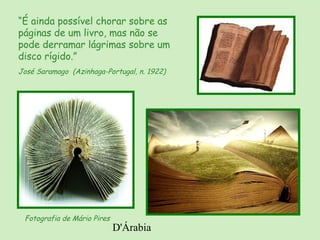 D'Árabia
“É ainda possível chorar sobre as
páginas de um livro, mas não se
pode derramar lágrimas sobre um
disco rígido.”
José Saramago (Azinhaga-Portugal, n. 1922)
Fotografia de Mário Pires
 