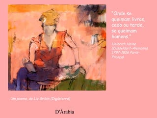 D'Árabia
Um poema, de Liz Gribin (Inglaterra)
“Onde se
queimam livros,
cedo ou tarde,
se queimam
homens.”
Heinrich Heine
(Düsseldorf-Alemanha
1797-1856 Paris-
França)
 
