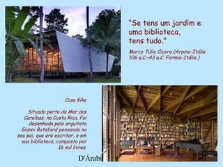 D'Árabia
Casa Kike
Situada perto do Mar das
Caraíbas, na Costa Rica. Foi
desenhada pelo arquiteto
Gianni Botsford pensando no
seu pai, que era escritor, e em
sua biblioteca, composta por
16 mil livros.
“Se tens um jardim e
uma biblioteca,
tens tudo.”
Marco Túlio Cícero (Arpino-Itália
106 a.C.–43 a.C. Formia-Itália )
 