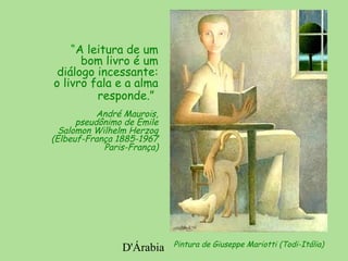 D'Árabia
“A leitura de um
bom livro é um
diálogo incessante:
o livro fala e a alma
responde.”
André Maurois,
pseudônimo de Emile
Salomon Wilhelm Herzog
(Elbeuf-França 1885-1967
Paris-França)
Pintura de Giuseppe Mariotti (Todi-Itália)
 
