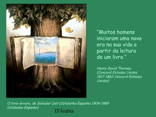 D'Árabia
O livro-árvore, de Salvador Dali (Catalunha-Espanha 1904-1989
Catalunha-Espanha)
“Muitos homens
iniciaram uma nova
era na sua vida a
partir da leitura
de um livro.”
Henry David Thoreau
(Concord-Estados Unidos
1817-1862 Concord-Estados
Unidos)
 