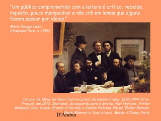 D'Árabia
Un coin de table, de Henri Fantin-Latour (Grenoble-França 1836-1904 Orne-
França), em 1872. Sentados, da esquerda para a direita: Paul Verlaine, Arthur
Rimbaud, Léon Valade, Ernest d'Hervilly e Camille Pelletan. Em pé, Elzéar Bonnier,
Émile Blémont e Jean Aicard. Musée d'Orsay, Paris.
“Um público comprometido com a leitura é crítico, rebelde,
inquieto, pouco manipulável e não crê em lemas que alguns
fazem passar por ideias.”
Mário Vargas Llosa
(Arequipa-Peru, n. 1936)
 