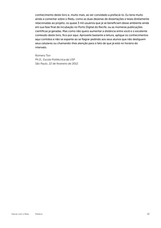 conhecimento deste livro e, muito mais, ao ser convidado a prefaciá-lo. Eu teria muito
                    ainda a comentar sobre o Redu, como as duas dezenas de dissertações e teses diretamente
                    relacionadas ao projeto, os quase 3 mil usuários que já se beneficiam desse ambiente ainda
                    em sua fase final de incubação no Porto Digital do Recife, ou as inúmeras publicações
                    científicas já geradas. Mas como não quero aumentar a distância entre você e o excelente
                    conteúdo deste livro, fico por aqui. Aproveite bastante a leitura, aplique os conhecimentos
                    aqui contidos e não se espante ao se flagrar pedindo aos seus alunos que não desliguem
                    seus celulares ou chamando-lhes atenção para o fato de que já está no horário do
                    intervalo.


                    Romero Tori
                    Ph.D., Escola Politécnica da USP
                    São Paulo, 22 de fevereiro de 2012.




Educar com o Redu   Prefácio                                                                                 10
 