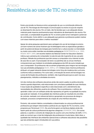 Anexo
Resistência ao uso de TIC no ensino


                    Existe uma tensão na literatura entre a proposição de uso e a contribuição efetiva do
                    uso de TIC (Tecnologia da Informação e Comunicação) no ensino no que diz respeito
                    ao desempenho dos alunos. Por um lado, não há dúvidas que o uso adequado desses
                    materiais pode impactar positivamente esses indicadores de desempenho dos alunos. Por
                    outro lado, a complexidade da gestão da TIC no ensino pode tornar inatingível o potencial
                    de contribuição. Como definir o uso adequado que gestores e professores podem realizar
                    com esses materiais para obter o melhor resultado?


                    Apesar de várias pesquisas apontarem para vantagens do uso de tecnologia no ensino,
                    um bom número de outras mostram que há defasagens entre as expectativas geradas a
                    partir do potencial dessas tecnologias para transformar a cultura escolar e a intensidade
                    ou modo como estão inseridas nas atividades pedagógicas (DEMETRIADISA et al., 2003;
                    ROSEN; WEFT, 1995). Um recente relatório do National Center for Education Statistics
                    indicou que a presença do computador na sala de aula não é garantia do seu uso pelo
                    professor. Metade dos professores que têm acesso a computador e/ou internet na sala
                    de aula não os usam. O processador de texto e as planilhas são as únicas interfaces
                    computacionais que medeiam às atividades pedagógicas dos 61% da outra metade que
                    usa o computador. Os professores não se sentem preparados para integrar tais tecnologias
                    nas suas atividades pedagógicas (SILVA, 2009 p. 137). Embora esses mesmos professores
                    atribuam um papel relevante dessas tecnologias como força de mudança dos currículos,
                    conforme indica a estatística. Por outro lado, a introdução do ensino de tecnologias nos
                    cursos de formação dos professores, também, não é garantia para que as usem nos seus
                    planejamentos, métodos e atividades de ensino.

                    Um dos motivos dos softwares educativos ainda não serem usados na prática docente,
                    mesmo quando disponíveis, está relacionado com uma baixa qualidade de suas interfaces.
                    E essa noção de qualidade é específica e está relacionada com o atendimento das
                    necessidades dos diferentes usuários do software. Para os professores, o esforço de
                    aprender a lidar com um software ainda não representa um ganho na qualidade do ensino
                    que pode ser realizado. A má qualidade das interfaces pode ser resultado de uma falta
                    de controle, realizado com referencial teórico apropriado nos processos de design e
                    avaliação, processos complementares da criação de uma interface educativa.


                    Portanto, não existem hábitos consolidados e disseminados na cultura profissional de
                    professores que estejam relacionados a práticas do uso regular de TIC no ensino, como
                    propostos por Perrenoud (2000). De uma forma geral, as interfaces digitais ainda não
                    fazem parte da cultura profissional de algumas categorias (JOHNSON, 2001). Em outras
                    palavras, e usando o conceito de indignação do usuário com uma interface de Saffo (1996),
                    pode-se concluir que o nível de indignação dos professores é muito baixo. Além disso, a
                    qualidade das interfaces (de ambientes operacionais e softwares educativos) não possibilita
                    que tais ambientes sejam introduzidos em sua prática.

Educar com o Redu   Anexo: Resistência ao uso de TIC no ensino                                              100
 