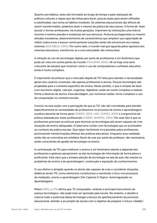 Quanto aos hábitos, estes são formados ao longo do tempo e pela realização de
                    práticas culturais e regras que são feitas para durar, poucas vezes para serem refinadas
                    e substituídas; isso torna os hábitos imutáveis. Os sistemas educacionais são difíceis de
                    serem transformados; podemos dizer o mesmo da prática de seus atores. A forma de ‘fazer
                    escola’ e formar professores, há muitas gerações, imprimem às instituições uma inércia
                    enorme e mesmo aversão a mudanças em sua estrutura. Posturas protagonistas ou mesmo
                    atitudes inovadoras, desenvolvimento de características que ampliem sua capacidade de
                    refletir sobre erros e buscar continuamente soluções ainda não encontram eco nesses
                    sistemas (DOLABELA, 2003). Por outro lado, o mundo real que aguarda pelos egressos dos
                    sistemas educativos, transforma-se a uma velocidade não mensurável.


                    A refração ao uso de tecnologias digitais por parte de professores é um fenômeno que
                    pode ser visto em outras partes do mundo (CHLOPAK, 2003). Vê-se hoje uma serie
                    crescente de estudos que mostram como o uso de computadores e software educativo
                    ainda é muito complexo.


                    É importante reconhecer que o mercado dispõe de TIC feita para atender a necessidades
                    gerais dos usuários universais; não apenas professores e alunos. Poucas tecnologias são
                    projetadas para o contexto específico de ensino. Neste sentido, o que é simples de fazer
                    num escritório-digitar, calcular, organizar, digitalizar-pode ser muito complexo a realizar
                    frente a dezenas de alunos. Essa abordagem, por inúmeras razões, torna complexo o uso
                    da computação no contexto escolar.


                    Conclui-se esta seção com a percepção de que as TIC não são concebidas para atender
                    especificamente às necessidades de professores no processo de ensino e aprendizagem,
                    a prática docente de forma geral (TARDIF, 2002; LINS; GOMES, 2003) e a ergonomia da
                    prática realizada por esses profissionais (CAÑAS; WAERNS, 2001). Por esse fato é que os
                    professores precisam se esforçar para dominar as tecnologias até serem capazes de criar
                    situações de ensino adequadas. O ideal seria contar com tecnologias que se acomodem
                    ao contexto da prática escolar. Que sejam facilmente incorporadas pelos professores,
                    promovendo transformações efetivas das práticas educativas. Enquanto essa realidade
                    ainda não se concretiza em artefatos fáceis de usar por parte do professor, são necessárias
                    ações conscientes de gestão da tecnologia no ensino.


                    A contribuição da TIC para melhorar o ensino é um fenômeno latente e depende dos
                    professores e gestores apropriarem-se das tecnologias de informação de forma plena e
                    proficiente. Está claro que a simples adoção da tecnologia na sala de aula não resolve os
                    problemas do ensino e da aprendizagem, construção e aquisição de conhecimentos.


                    O uso efetivo é atingido quando os atores são capazes de criar e coordenar situações
                    didáticas tendo TIC como elementos constitutivos e mantendo o foco nos processos
                    de mediação, ensino e aprendizagem (Ver Capítulo 5-Tópico: Autorregulação na
                    Aprendizagem).


                    Milani (2001, p.175) afirma que “O computador, símbolo e principal instrumento do
                    avanço tecnológico, não pode mais ser ignorado pela escola. No entanto, o desafio é
                    colocar todo o potencial dessa tecnologia a serviço do aperfeiçoamento do processo
                    educacional, aliando-a ao projeto da escola com o objetivo de preparar o futuro cidadão.”

Educar com o Redu   Anexo: Resistência ao uso de TIC no ensino                                                  101
 
