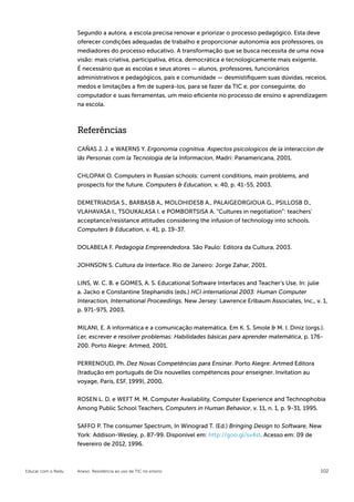 Segundo a autora, a escola precisa renovar e priorizar o processo pedagógico. Esta deve
                    oferecer condições adequadas de trabalho e proporcionar autonomia aos professores, os
                    mediadores do processo educativo. A transformação que se busca necessita de uma nova
                    visão: mais criativa, participativa, ética, democrática e tecnologicamente mais exigente.
                    É necessário que as escolas e seus atores — alunos, professores, funcionários
                                                                  ­
                    administrativos e pedagógicos, pais e comunidade — desmistifiquem suas dúvidas, receios,
                    medos e limitações a fim de superá-los, para se fazer da TIC e, por conseguinte, do
                    computador e suas ferramentas, um meio eficiente no processo de ensino e aprendizagem
                    na escola.



                    Referências

                    CAÑAS J. J. e WAERNS Y. Ergonomia cognitiva. Aspectos psicologicos de la interaccíon de
                    lãs Personas com la Tecnologia de la Informacíon, Madri: Panamericana, 2001.


                    CHLOPAK O. Computers in Russian schools: current conditions, main problems, and
                    prospects for the future. Computers & Education, v. 40, p. 41-55, 2003.

                    DEMETRIADISA S., BARBASB A., MOLOHIDESB A., PALAIGEORGIOUA G., PSILLOSB D.,
                    VLAHAVASA I., TSOUKALASA I. e POMBORTSISA A. “Cultures in negotiation”: teachers’
                    acceptance/resistance attitudes considering the infusion of technology into schools.
                    Computers & Education, v. 41, p. 19-37.


                    DOLABELA F. Pedagogia Empreendedora. São Paulo: Editora da Cultura, 2003.


                    JOHNSON S. Cultura da Interface. Rio de Janeiro: Jorge Zahar, 2001.


                    LINS, W. C. B. e GOMES, A. S. Educational Software Interfaces and Teacher’s Use. In: julie
                    a. Jacko e Constantine Stephanidis (eds.) HCI international 2003: Human Computer
                    Interaction, International Proceedings. New Jersey: Lawrence Erlbaum Associates, Inc., v. 1,
                    p. 971-975, 2003.


                    MILANI, E. A informática e a comunicação matemática. Em K. S. Smole & M. I. Diniz (orgs.).
                    Ler, escrever e resolver problemas: Habilidades básicas para aprender matemática, p. 176-
                    200. Porto Alegre: Artmed, 2001.


                    PERRENOUD, Ph. Dez Novas Competências para Ensinar. Porto Alegre: Artmed Editora
                    (tradução em português de Dix nouvelles compétences pour enseigner. Invitation au
                    voyage, Paris, ESF, 1999), 2000.


                    ROSEN L. D. e WEFT M. M. Computer Availability, Computer Experience and Technophobia
                    Among Public School Teachers, Computers in Human Behavior, v. 11, n. 1, p. 9-31, 1995.


                    SAFFO P. The consumer Spectrum, In Winograd T. (Ed.) Bringing Design to Software, New
                    York: Addison-Wesley, p. 87-99. Disponível em: http://goo.gl/sv4st. Acesso em: 09 de
                    fevereiro de 2012, 1996.



Educar com o Redu   Anexo: Resistência ao uso de TIC no ensino                                               102
 