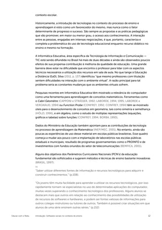 contexto escolar.


                    Historicamente, a introdução de tecnologias no contexto do processo de ensino e
                    aprendizagem é visto como um favorecedor do mesmo, mas nunca como o fator
                    determinante de progresso e sucesso. São sempre as propostas e as práticas pedagógicas
                    que vão promover, em maior ou menor grau, o acesso aos conhecimentos. A interação
                    entre as pessoas, engajadas em intensas negociações, é que, portanto, caracteriza e
                    completa a problemática do uso de tecnologia educacional enquanto recurso didático no
                    ensino e mesmo na formação.


                    A Informática Educativa, área específica da Tecnologia da Informação e Comunicação —
                    TIC está sendo difundida no Brasil há mais de duas décadas e ainda são observados poucos
                    efeitos de sua propensa contribuição à melhoria da qualidade de educação. Uma grande
                    barreira deve estar na dificuldade que encontra o professor para lidar com os aspectos
                    técnicos necessários a utilização dos recursos em sala de aula. No que tange à Educação
                    a Distância (EaD), Silva (2011, p. 137) identificou “que mesmo professores com titulação
                    sentem dificuldades na interação com o ambiente virtual”. A razão principal para tal
                    problema seria as constantes mudanças que os ambientes virtuais sofrem.

                    Pesquisas recentes em Informática Educativa têm mostrado a relevância do computador
                    como uma ferramenta para aprendizagem de conceitos matemáticos. Ferramentas como
                    o Cabri Géomètre (CAPPONI e STRÄSSER, 1992; LABORDE, 1994, 1995; LABORDE e
                    VERGNAUD, 1994) ou Function Probe (CONFREY, 1992; CONFREY, 1994) têm se mostrado
                    úteis para o desenvolvimento de conceitos em geometria, tais como simetria e semelhança
                    (HÖLZI, 1996), e em álgebra, como o estudo de múltiplas representações (equações,
                    gráficos e tabelas) sobre funções (CONFREY, 1994; BORBA, 1993).


                    Dados do Ministério da Educação também apontam para as contribuições da tecnologia
                    no processo de aprendizagem da Matemática (INEP/MEC, 2001). No entanto, ainda são
                    poucas as experiências de uso desse material em escolas públicas brasileiras. Esse quadro
                    começa a mudar aos pouco com a implantação de laboratórios nas escolas públicas
                    estaduais e municipais; resultado de programas governamentais como o PROINFO e de
                    investimentos com fundos oriundos do setor de telecomunicações (BEMFICA, 2001).


                    Alguns dos objetivos dos Parâmetros Curriculares Nacionais (PCN’s) da educação
                    fundamental são sofisticados e sugerem métodos e técnicas de ensino bastante inovadoras
                    (BRASIL, 1997):


                    “Saber utilizar diferentes fontes de informação e recursos tecnológicos para adquirir e
                    construir conhecimentos.” (p.108).


                    “Os jovens têm muita facilidade para aprender a utilizar os recursos tecnológicos, por isso
                    rapidamente tornam-se especialistas no uso de determinadas aplicações do computador,
                    muitas vezes superando o conhecimento tecnológico dos professores. Alguns alunos se
                    destacam mais que outros em relação ao conhecimento das possibilidades de utilização
                    de recursos de softwares e hardwares, e podem ser fontes valiosas de informações para
                    outros colegas-instrutores ou tutores de outros. Também é possível criar situações em que
                    alunos de uma série ensinem outras séries.” (p.152)


Educar com o Redu   Introdução: Softwares sociais no contexto do ensino                                         12
 