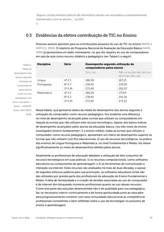 “Alguns conhecimentos básicos de informática devem ser ensinados e constantemente
                       relembrados com os alunos...” (p.152).




              0.3 Evidências da efetiva contribuição de TIC no Ensino

                       Diversos autores apontam para as contribuições possíveis do uso de TIC no ensino (NOSS e
                       HOYLES, 1993). O relatório do Programa Nacional de Avaliação da Educação Básica (SAEB,
                       1999) já apresentava um dado interessante, no que diz respeito ao uso de computadores
                       em sala de aula como recurso didático e pedagógico (ver Tabela 1 a seguir).


          Tabela 1:     Disciplina                   Série                   Desempenho segundo utilização de
          Média de                                                           computadores pelos alunos
  desempenho dos                                                             Sim, uso.            Não, a escola não tem ou
   alunos segundo
                                                                                                  tem mas não usa.
      utilização de     Língua                       4ª E.F.                 186,59               167,13
    computadores        Portuguesa                   8ª E.F.                 236,45               229,02
      pelos alunos                                   3ª E.M.                 272,40               262,07
     como recurso       Matemática                   4ª E.F.                 186,59               177,63
   pedagógico por                                    8ª E.F.                 236,45               241,26
série e disciplina —                                 3ª E.M.                 272,40               273,22
 Brasil — SAEB/99.
 Fonte: MEC/INEP/      Nessa tabela, que apresenta dados da média do desempenho dos alunos segundo a
             SAEB.     utilização do computador como recurso pedagógico, fica evidente uma diferença
                       no nível de desempenho alcançado pelas turmas que utilizam os computadores em
                       relação às turmas que não utilizam este recurso tecnológico. Apesar dos baixos índices
                       de desempenho alcançados pelos alunos da educação básica, nos três níveis de ensino
                       investigados (ensino fundamental I, II e ensino médio), todas as turmas que utilizam o
                       computador como recurso pedagógico, apresentam um índice de desempenho superior às
                       turmas que não utilizam com fins educacionais. O uso de recursos tecnológicos, na prática
                       dos ensinos de Língua Portuguesa e Matemática, no nível Fundamental e Médio, fez elevar
                       significativamente os níveis de desempenhos obtidos pelos alunos.


                       Atualmente os profissionais de educação debatem a utilização de dois conjuntos de
                       recursos tecnológicos em suas práticas: 1) os recursos computacionais, como softwares
                       educativos ou componentes de aprendizagem, e 2) as ferramentas de comunicação e
                       interação via internet. Estes recursos são analisados há mais de duas décadas, e apesar
                       de seguidos esforços públicos para sua promoção, os softwares educativos ainda não
                       são utilizados por grande parte dos profissionais da educação de Ensino Fundamental e
                       Médio. A falta de familiaridade e a criação de tensões associadas ao uso do computador
                       e da internet têm bloqueado inúmeros profissionais quanto ao uso desses recursos.
                       Como boa parte das soluções desenvolvidas não é de qualidade para uso pedagógico,
                       faz-se necessário intervir continuamente e de forma aprofundada junto ao educador
                       para progressivamente construir com essa comunidade educacional as competências
                       profissionais consistentes e bem refletidas sobre o uso de tecnologias no processo de
                       ensino e aprendizagem.



Educar com o Redu      Introdução: Softwares sociais no contexto do ensino                                               13
 