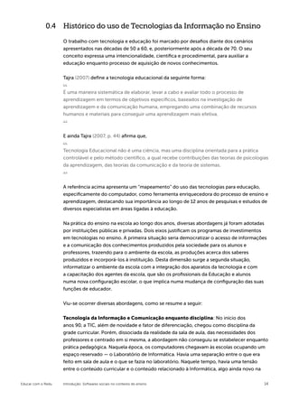 0.4 Histórico do uso de Tecnologias da Informação no Ensino

                    O trabalho com tecnologia e educação foi marcado por desafios diante dos cenários
                    apresentados nas décadas de 50 a 60, e, posteriormente após a década de 70. O seu
                    conceito expressa uma intencionalidade, científica e procedimental, para auxiliar a
                    educação enquanto processo de aquisição de novos conhecimentos.


                    Tajra (2007) define a tecnologia educacional da seguinte forma:


                    É uma maneira sistemática de elaborar, levar a cabo e avaliar todo o processo de
                    aprendizagem em termos de objetivos específicos, baseados na investigação de
                    aprendizagem e da comunicação humana, empregando uma combinação de recursos
                    humanos e materiais para conseguir uma aprendizagem mais efetiva.



                    E ainda Tajra (2007, p. 44) afirma que,


                    Tecnologia Educacional não é uma ciência, mas uma disciplina orientada para a prática
                    controlável e pelo método científico, a qual recebe contribuições das teorias de psicologias
                    da aprendizagem, das teorias da comunicação e da teoria de sistemas.



                    A referência acima apresenta um “mapeamento” do uso das tecnologias para educação,
                    especificamente do computador, como ferramenta enriquecedora do processo de ensino e
                    aprendizagem, destacando sua importância ao longo de 12 anos de pesquisas e estudos de
                    diversos especialistas em áreas ligadas à educação.


                    Na prática do ensino na escola ao longo dos anos, diversas abordagens já foram adotadas
                    por instituições públicas e privadas. Dois eixos justificam os programas de investimentos
                    em tecnologias no ensino. A primeira situação seria democratizar o acesso de informações
                    e a comunicação dos conhecimentos produzidos pela sociedade para os alunos e
                    professores, trazendo para o ambiente da escola, as produções acerca dos saberes
                    produzidos e incorporá-los à instituição. Desta dimensão surge a segunda situação,
                    informatizar o ambiente da escola com a integração dos aparatos da tecnologia e com
                    a capacitação dos agentes da escola, que são os profissionais da Educação e alunos
                    numa nova configuração escolar, o que implica numa mudança de configuração das suas
                    funções de educador.


                    Viu-se ocorrer diversas abordagens, como se resume a seguir:


                    Tecnologia da Informação e Comunicação enquanto disciplina: No início dos
                    anos 90, a TIC, além de novidade e fator de diferenciação, chegou como disciplina da
                    grade curricular. Porém, dissociada da realidade da sala de aula, das necessidades dos
                    professores e centrado em si mesma, a abordagem não conseguiu se estabelecer enquanto
                    prática pedagógica. Naquela época, os computadores chegavam às escolas ocupando um
                    espaço reservado — o Laboratório de Informática. Havia uma separação entre o que era
                    feito em sala de aula e o que se fazia no laboratório. Naquele tempo, havia uma tensão
                    entre o conteúdo curricular e o conteúdo relacionado à Informática, algo ainda novo na

Educar com o Redu   Introdução: Softwares sociais no contexto do ensino                                       14
 