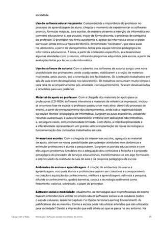 sociedade.


                    Uso do software educativo pronto: Compreendida a importância do professor no
                    processo de aprendizagem do aluno, chegou o momento de experimentar os softwares
                    prontos, fórmulas mágicas, para auxiliar, de maneira atraente a inserção da Informática no
                    contexto educacional e, aos poucos, iniciar de forma discreta, o processo de conquista
                    do professor. O professor não tinha autonomia e, apesar da Informática deixar a grade
                    curricular, ainda existia a figura do técnico, denominado “facilitador”, que dava aulas
                    no laboratório, a partir de planejamentos feitos pela equipe técnico-pedagógica de
                    informática educacional. A ideia, a partir de conteúdos específicos, era desenvolver
                    algumas atividades com os alunos, utilizando programas adquiridos pela escola, a partir de
                    avaliações feitas por técnicos de informática.


                    Uso de software de autoria: Com o advento dos softwares de autoria, surgiu uma nova
                    possibilidade dos professores, ainda coadjuvantes, viabilizarem a criação de materiais
                    multimídia, pelos alunos, sob a orientação dos facilitadores. Os conteúdos trabalhados em
                    sala de aula eram desenvolvidos nos laboratórios. Os trabalhos consumiam muito tempo e,
                    pela falta de acompanhamento pós-atividade, consequentemente, ficavam desatualizados
                    e obsoletos para uso posterior.

                    Material de apoio ao professor: Com a chegada dos materiais de apoio para os
                    professores (CD-ROM, softwares interativos e materiais de referência impressos), iniciou-
                    se uma nova fase na escola: o professor passou a ser mais ativo, dentro do processo de
                    ensino, a partir do enriquecimento dos planejamentos, ainda sob a responsabilidade
                    da equipe técnico-pedagógica de informática. Surgiram as aulas expositivas, utilizando
                    recursos audiovisuais, e aulas no laboratório, embora com aplicações não interativas,
                    e, em alguns casos, com interatividade limitada. Com efeito, a interdisciplinaridade e
                    a interatividade representaram um grande salto à implantação de novas tecnologias e
                    fundamentação dos conteúdos trabalhados em sala.


                    Internet nas escolas: Com a chegada da internet nas escolas, agregada ao material
                    de apoio, abriram-se novas possibilidades para planejar atividades mais dinâmicas e
                    estimular professores e alunos a pesquisarem. Surgiram os portais educacionais e com
                    eles alguns problemas. Um deles era a adequação dos conteúdos à filosofia e à proposta
                    pedagógica do prestador de serviços educacionais, transformando-os em algo formatado
                    e desvinculado da realidade da sala de aula e da proposta pedagógica da escola.


                    Ambientes de ensino e aprendizagem: A criação de ambientes de ensino e
                    aprendizagem, nos quais alunos e professores possam ser coautores e coresponsáveis
                    na criação e aquisição do conhecimento, melhora a aprendizagem, estimula a pesquisa,
                    difunde o conhecimento, quebra barreiras, coloca a tecnologia realmente como
                    ferramenta; valoriza, sobretudo, o papel do professor.


                    Software social e mobilidade: Atualmente, as tecnologias que os profissionais de ensino
                    buscam entender para utilizar no ensino são os softwares sociais e os celulares (sobre
                    o uso de celulares, leiam no Capítulo 7 o tópico Personal Learning Environment). As
                    justificativas são as mesmas. Como a escola pode não utilizar artefatos que são utilizados
                    pela sociedade? Dando a impressão que está alheia ao que se passa no seu entorno. Na

Educar com o Redu   Introdução: Softwares sociais no contexto do ensino                                         15
 
