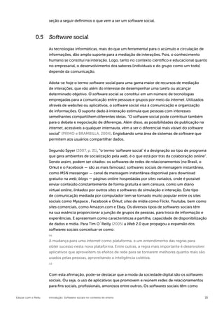 seção a seguir definimos o que vem a ser um software social.



             0.5 Software social

                    As tecnologias informáticas, mais do que um ferramental para o acúmulo e circulação de
                    informações, dão amplo suporte para a mediação de interações. Pois, o conhecimento
                    humano se constitui na interação. Logo, tanto no contexto científico e educacional quanto
                    no empresarial, o desenvolvimento dos saberes (individuais e do grupo como um todo)
                    depende da comunicação.


                    Adota-se hoje o termo software social para uma gama maior de recursos de mediação
                    de interações, que vão além do interesse de desempenhar uma tarefa ou alcançar
                    determinado objetivo. O software social se constitui em um número de tecnologias
                    empregadas para a comunicação entre pessoas e grupos por meio da internet. Utilizados
                    através de websites ou aplicativos, o software social visa à comunicação e organização
                    de informações. O suporte dado à interação estimula que pessoas com interesses
                    semelhantes compartilhem diferentes ideias. “O software social pode contribuir também
                    para o debate e negociação de diferenças. Além disso, as possibilidades de publicação na
                    internet, acessíveis a qualquer internauta, vêm a ser o diferencial mais visível do software
                    social” (PRIMO e BRAMBILLA, 2004). Englobando uma área de sistemas de software que
                    permitem aos usuários compartilhar dados.


                    Segundo Spyer (2007, p. 21), “o termo ‘software social’ é a designação ao tipo de programa
                    que gera ambientes de socialização pela web, é o que está por trás da colaboração online”.
                    Sendo assim, podem ser citados: os softwares de redes de relacionamentos (no Brasil, o
                    Orkut e o Facebook — são as mais famosas); softwares sociais de mensagem instantânea,
                    como MSN messenger — canal de mensagem instantânea disponível para download
                    gratuito na web; blogs —­páginas online hospedadas por sites variados, onde é possível
                    enviar conteúdo constantemente de forma gratuita e sem censura, como um diário
                    virtual online, linkados por outros sites e softwares de simulação e interação. Este tipo
                    de comunicação mediada por computador tem se tornado muito popular entre os sites
                    sociais como Myspace , Facebook e Orkut; sites de mídia como Flickr, Youtube, bem como
                    sites comerciais, como Amazon.com e Ebay. Os diversos tipos de softwares sociais têm
                    na sua essência proporcionar a junção de grupos de pessoas, para troca de informação e
                    experiências. E apresentam como características a partilha, capacidade de disponibilização
                    de dados e mídia. Para Tim O´Reilly (2005) a Web 2.0 que propagou a expansão dos
                    softwares sociais conceitua-se como:


                    A mudança para uma internet como plataforma, e um entendimento das regras para
                    obter sucesso nesta nova plataforma. Entre outras, a regra mais importante é desenvolver
                    aplicativos que aproveitem os efeitos de rede para se tornarem melhores quanto mais são
                    usados pelas pessoas, aproveitando a inteligência coletiva.



                    Com esta afirmação, pode-se destacar que a moda da sociedade digital são os softwares
                    sociais. Ou seja, o uso de aplicativos que promovem e reúnem redes de relacionamentos
                    para fins sociais, profissionais, amorosos entre outros. Os softwares sociais têm como

Educar com o Redu   Introdução: Softwares sociais no contexto do ensino                                            16
 
