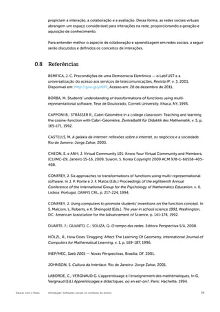 propiciam a interação, a colaboração e a avaliação. Dessa forma, as redes sociais virtuais
                    abrangem um espaço considerável para interações na rede, proporcionando a geração e
                    aquisição de conhecimento.


                    Para entender melhor o aspecto de colaboração e aprendizagem em redes sociais, a seguir
                    serão discutidos e definidos os conceitos de interações.



             0.8 Referências

                    BEMFICA, J. C. Precondições de uma Democracia Eletrônica — o LabFUST e a
                    universalização do acesso aos serviços de telecomunicações, Revista IP, v. 3, 2001.
                    Disponível em: http://goo.gl/yrb9Y, Acesso em: 20 de dezembro de 2011.


                    BORBA, M. Students’ understanding of transformations of functions using multi-
                    representational software, Tese de Doutorado, Cornell University, Ithaca, NY, 1993.


                    CAPPONI B.; STRÄSSER R., Cabri-Géomètre in a college classroom: Teaching and learning
                    the cosine-function with Cabri-Géomètre, Zentralbaltt für Didaktik des Mathematik, v. 5, p.
                    165-171, 1992.


                    CASTELLS, M. A galáxia da internet: reflexões sobre a internet, os negócios e a sociedade.
                    Rio de Janeiro: Jorge Zahar, 2003.


                    CHEON, E. e ANH, J. Virtual Community 101: Know Your Virtual Community and Members,
                    ICUIMC-09, Janeiro 15-16, 2009, Suwon, S. Korea Copyright 2009 ACM 978-1-60558-405-
                    408.


                    CONFREY, J. Six approaches to transformations of functions using multi-representational
                    software. In J. P. Ponte e J. F. Matos (Eds.) Proceedings of the eighteenth Annual
                    Conference of the International Group for the Psychology of Mathematics Education. v. II,
                    Lisboa: Portugal, GRAFIS CRL, p. 217-224, 1994.


                    CONFREY, J. Using computers to promote students’ inventions on the function concept. In
                    S. Malcom, L. Roberts, e K. Sheingold (Eds.). The year in school science 1991, Washington,
                    DC: American Association for the Advancement of Science, p. 141-174, 1992.


                    DUARTE, F.; QUANTD, C.; SOUZA, Q. O tempo das redes. Editora Perspectiva S/A, 2008.


                    HÖLZL, R., How Does ‘Dragging’ Affect The Learning Of Geometry, International Journal of
                    Computers for Mathematical Learning, v. 1, p. 169-187, 1996.


                    INEP/MEC, Saeb 2001 — Novas Perspectivas, Brasília, DF, 2001.


                    JOHNSON, S. Cultura da Interface. Rio de Janeiro: Jorge Zahar, 2001.


                    LABORDE, C.; VERGNAUD G. L’apprentissage e l’enseignement des mathématiques, In G.
                    Vergnaud (Ed.) Apprentissages e didactiques, où en est-on?, Paris: Hachette, 1994.

Educar com o Redu   Introdução: Softwares sociais no contexto do ensino                                          19
 