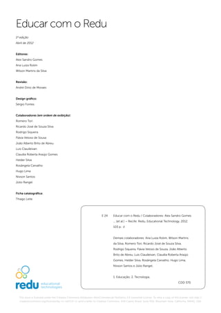 Educar com o Redu
1ª edição
Abril de 2012


Editores:
Alex Sandro Gomes
Ana Luiza Rolim
Wilson Martins da Silva


Revisão:
André Diniz de Moraes


Design gráfico:
Sérgio Fontes


Colaboradores (em ordem de exibição):
Romero Tori
Ricardo José de Souza Silva
Rodrigo Siqueira
Flávia Veloso de Sousa
João Alberto Brito de Abreu
Luis Claudeivan
Claudia Roberta Araújo Gomes
Helder Silva
Rosângela Carvalho
Hugo Lima
Nivson Santos
Júlio Rangel


Ficha catalográfica:
Thiago Leite




                                                                      E 24     Educar com o Redu / Colaboradores: Alex Sandro Gomes
                                                                               ... [et al.] – Recife: Redu, Educational Technology, 2012.
                                                                               103 p.: il.


                                                                               Demais colaboradores: Ana Luiza Rolim, Wilson Martins
                                                                               da Silva, Romero Tori, Ricardo José de Souza Silva,
                                                                               Rodrigo Siqueira, Flávia Veloso de Souza, João Alberto
                                                                               Brito de Abreu, Luis Claudeivan, Claudia Roberta Araújo
                                                                               Gomes, Helder Silva, Rosângela Carvalho, Hugo Lima,
                                                                               Nivson Santos e Júlio Rangel.


                                                                               1. Educação; 2. Tecnologia.
                                                                                                                                     CDD 370




  This work is licensed under the Creative Commons Attribution-NonCommercial-NoDerivs 3.0 Unported License. To view a copy of this license, visit http://
  creativecommons.org/licenses/by-nc-nd/3.0/ or send a letter to Creative Commons, 444 Castro Street, Suite 900, Mountain View, California, 94041, USA.
 