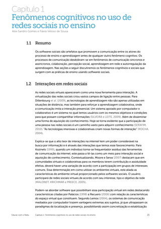 Capítulo 1
Fenômenos cognitivos no uso de
redes sociais no ensino
Alex Sandro Gomes e Flávia Veloso de Sousa



              1.1 Resumo
                    Os softwares sociais são artefatos que promovem a comunicação entre os atores do
                    processo de ensino e aprendizagem antes de qualquer outro fenômeno cognitivo. Os
                    processos de comunicação desdobram-se em fenômenos de comunicação síncronos e
                    assíncronos, colaboração, percepção social, aprendizagem em rede e autorregulação da
                    aprendizagem. Nas seções a seguir discutiremos os fenômenos cognitivos e sociais que
                    surgem com as práticas de ensino usando softwares sociais.



              1.2 Interações em redes sociais
                    As redes sociais virtuais apareceram como uma nova ferramenta para interação. A
                    virtualização das redes sociais criou vastos campos de ligação entre pessoas. Para
                    Dillenbourg et al. (2009), as tecnologias de aprendizagem não são apenas utilizadas em
                    situações de distância, mas também para reforçar a aprendizagem colaborativa, onde
                    a comunicação imita a interação presencial. Um sistema apoiado por computador e
                    colaborativo é um sistema no qual temos usuários com os mesmos objetivos e condições
                    para que possam compartilhar informações (SILVEIRA e LEITE, 2009). Além de disseminar
                    uma forma de aquisição do conhecimento. Hoje se torna evidente que a participação de
                    uma pessoa nas redes sociais é um caminho vasto para adquirir conhecimento (SERAFIM,
                    2010). “As tecnologias imersivas e colaborativas criam novas formas de interação” (ROCHA,
                    2004).

                    Explica-se que o alto teor de interações na internet tem um poder considerável na
                    busca por informação e é através das interações que temos esse favorecimento. Para
                    Kozinets (1999), quando um indivíduo torna-se frequentador assíduo das ferramentas
                    de comunicação da internet, este passa a tê-las como um meio para interação social e
                    aquisição de conhecimento. Contextualizando, Moore e Serva (2007) destacam que em
                    comunidades virtuais e colaborativas para os membros terem contribuição e assiduidade
                    efetiva, deverá haver uma variação de acordo com a participação em grupos de interesses
                    comuns. Essa determinação em como utilizar os ambientes virtuais, está aliada as
                    características do ambiente virtual proporcionado pelos softwares sociais. O usuário
                    participará de redes sociais virtuais de acordo com seu interesse, tipo e objetivo da rede
                    (MALONEY, KRICHMAR e PREECE, 2005).


                    Podem-se abordar software que possibilitam essa participação virtual em redes destacando
                    características citadas por Palácios (1998) e Recuero (2006) com relação às características
                    do espaço virtual que constituem. Segundo Lemos (2004), os sistemas de comunicação
                    mediados por computador trazem vantagens extremas aos sujeitos, já que ultrapassam os
                    paradigmas da localização e presença, possibilitando assim concretização e estabilização


Educar com o Redu   Capítulo 1: Fenômenos cognitivos no uso de redes sociais no ensino                       21
 