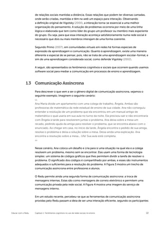 de relações sociais mantidas a distância. Essas relações que podem ter diversas camadas,
                    onde serão criadas, mantidas e têm na web um espaço para interação. Observando
                    a definição original de Vigotsky (2000), a interação torna-se essencial a uma melhor
                    organização do pensamento. A solução de problemas ocorreria por meio de uma linha
                    lógica e elaborada que tem como líder do grupo um professor ou membro mais experiente
                    do grupo. Ou seja, para que essa interação aconteça satisfatoriamente numa rede social é
                    necessário que dois ou mais membros interajam de uma forma coerente.


                    Segundo Primo (2007), em comunidades virtuais em redes há formas especiais de
                    expressão da aprendizagem e comunicação. Quanto à aprendizagem, existe uma maneira
                    diferente e especial de se pensar, pois, não se trata de uma aprendizagem escolar-formal, e
                    sim de uma aprendizagem considerada social, como defende Vigotsky (2002).


                    A seguir, são apresentados os fenômenos cognitivos e sociais que ocorrem quando usamos
                    software social para mediar a comunicação em processos de ensino e aprendizagem.



              1.3 Comunicação Assíncrona
                    Para descrever o que vem a ser o gênero digital de comunicação assíncrona, vejamos o
                    seguinte exemplo. Imaginem o seguinte cenário:


                    Ana Maria divide um apartamento com uma colega de trabalho, Ângela. Ambas são
                    professoras de matemática da rede estadual de ensino de sua cidade. Ana não conseguiu
                    entender a resolução de um problema que ela encontrou em um manual antigo de
                    matemática o qual usaria em sua aula no turno da noite. Ela precisou sair e não encontraria
                    com Ângela à tarde para resolverem juntas o problema. Ana deixa sobre a mesa um
                    recado, pedindo ajuda da amiga para resolver o problema, que se encontra abaixo com o
                    enunciado. Ao chegar em casa, no início da tarde, Ângela encontra o pedido de sua amiga,
                    resolve o problema e deixa a solução sobre a mesa. Deixa ainda uma explicação. Ana
                    encontra a resolução sobre a mesa... Ufa! Sua aula está completa.



                    Nesse cenário, Ana coloca um desafio e cria para si uma situação na qual ela e a colega
                    resolvem um problema, mesmo sem se encontrar. Elas usam uma forma de tecnologia
                    simples: um sistema de códigos gráficos que lhes permitem dividir a tarefa de resolver o
                    problema. O significado dos códigos é compartilhado por ambas, e esses são instrumentos
                    adequados e suficientes para a resolução do problema. A Figura 3 mostra um trecho de
                    comunicação assíncrona entre professores e alunos.


                    O Redu permite ainda uma segunda forma de comunicação assíncrona: a troca de
                    mensagens internas. Estas são como mensagens de correio eletrônico e permitem uma
                    comunicação privada pela rede social. A Figura 4 mostra uma imagem do serviço de
                    mensagens interno.


                    Em um estudo recente, percebeu-se que as ferramentas de comunicação assíncrona
                    providas pelo Redu passam a ideia de ser uma interação eficiente, segundo os participantes



Educar com o Redu   Capítulo 1: Fenômenos cognitivos no uso de redes sociais no ensino                         22
 